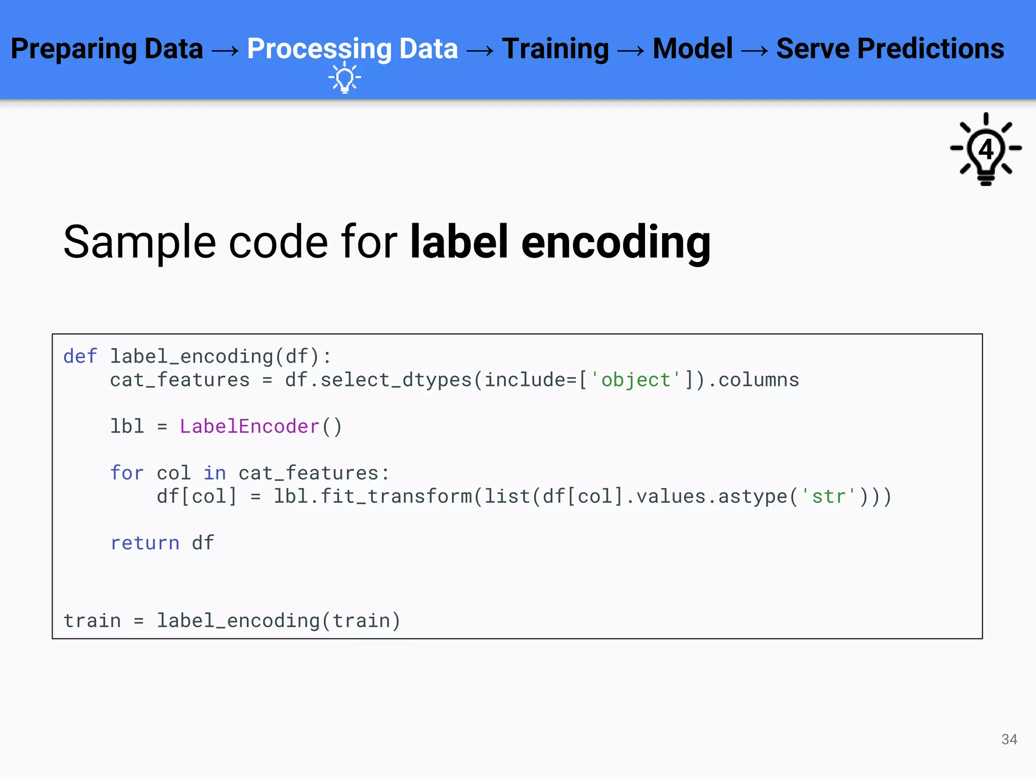 34
def label_encoding(df):
cat_features = df.select_dtypes(include=['object']).columns
lbl = LabelEncoder()
for col in cat_features:
df[col] = lbl.fit_transform(list(df[col].values.astype('str')))
return df
train = label_encoding(train)
Preparing Data → Processing Data → Training → Model → Serve Predictions
Sample code for label encoding
4
 