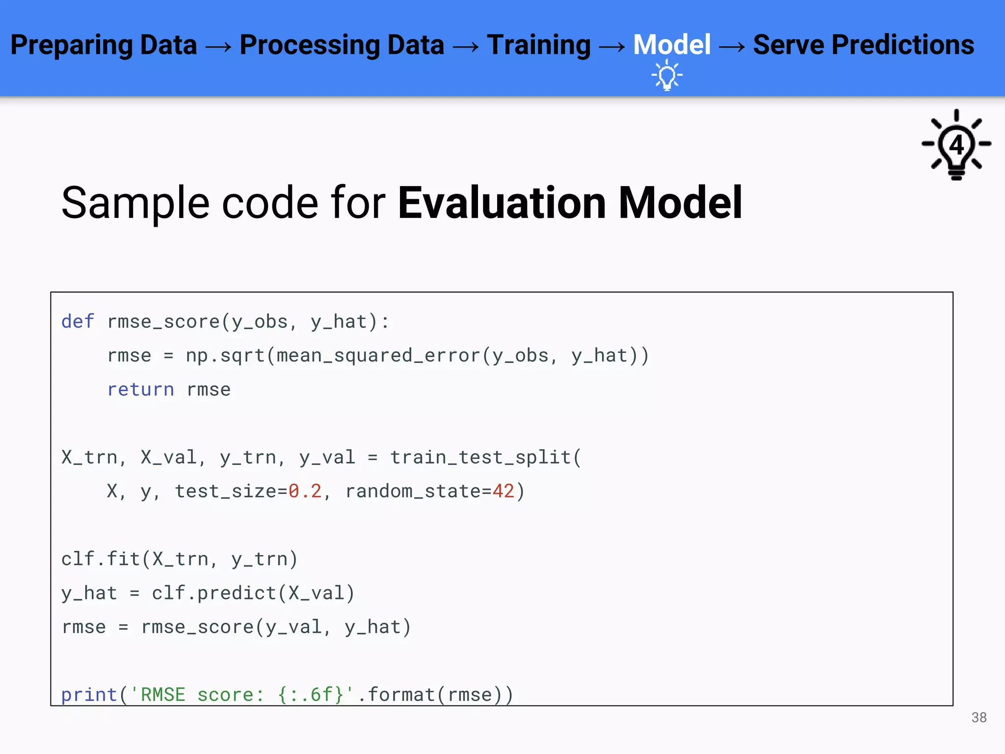 38
def rmse_score(y_obs, y_hat):
rmse = np.sqrt(mean_squared_error(y_obs, y_hat))
return rmse
X_trn, X_val, y_trn, y_val = train_test_split(
X, y, test_size=0.2, random_state=42)
clf.fit(X_trn, y_trn)
y_hat = clf.predict(X_val)
rmse = rmse_score(y_val, y_hat)
print('RMSE score: {:.6f}'.format(rmse))
Preparing Data → Processing Data → Training → Model → Serve Predictions
Sample code for Evaluation Model
4
 