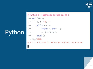 Python
13
# Python 3: Fibonacci series up to n
>>> def fib(n):
>>> a, b = 0, 1
>>> while a < n:
>>> print(a, end=' ')
>>> ...