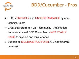 18
BDD/Cucumber - Pros
 BBD is FRIENDLY and UNDERSTANDABLE by non-
technical users
 Great support from RUBY community - Automation
framework based BDD Cucumber is NOT REALLY
HARD to develop and maintenance
 Support on MULTIPLE PLATFORM, OS and different
browsers
 