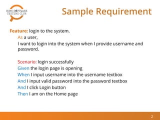 Sample Requirement
Feature: login to the system.
As a user,
I want to login into the system when I provide username and
password.
Scenario: login successfully
Given the login page is opening
When I input username into the username textbox
And I input valid password into the password textbox
And I click Login button
Then I am on the Home page
2
 
