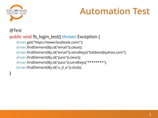 Automation Test
@Test
public void fb_login_test() throws Exception {
driver.get("https://www.facebook.com/");
driver.findElement(By.id("email")).clear();
driver.findElement(By.id("email")).sendKeys("bddtest@yahoo.com");
driver.findElement(By.id("pass")).clear();
driver.findElement(By.id("pass")).sendKeys("********");
driver.findElement(By.id("u_0_e")).click();
}
3
 
