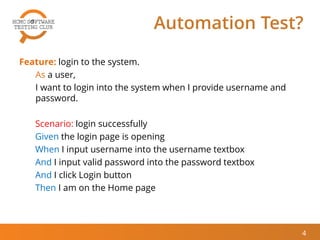 Automation Test?
Feature: login to the system.
As a user,
I want to login into the system when I provide username and
password.
Scenario: login successfully
Given the login page is opening
When I input username into the username textbox
And I input valid password into the password textbox
And I click Login button
Then I am on the Home page
4
 