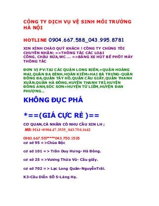 CÔNG TY DỊCH VỤ VỆ SINH MÔI TRƯỜNG
HÀ NỘI
HOTLINE 0904.667.588_043.995.8781
XIN KÍNH CHÀO QUÝ KHÁCH ! CÔNG TY CHÚNG TÔI
CHUYÊN NHẬN: =>THÔNG TẮC CÁC LOẠI
CỐNG, CHẬU RỬA,WC ... =>BẰNG XE HÚT BỂ PHỐT MÁY
THÔNG TẮC
ĐƠN VỊ PV:TẠI CÁC QUẬN LONG BIÊN,+QUẬN HOÀNG
MAI,QUẬN BA ĐÌNH,HOÀN KIẾM=HAI BÀ TRƯNG-QUẬN
ĐỐNG ĐA,QUẬN TÂY HỒ,QUẬN CẦU GIẤY,QUẬN THANH
XUÂN,QUẬN HÀ ĐÔNG,HUYỆN THANH TRÌ,HUYỆN
ĐÔNG ANH,SÓC SƠN=HUYỆN TỪ LIÊM,HUYỆN ĐAN
PHƯỢNG...
KHÔNG ĐỤC PHÁ
*==(GIÁ CỰC RẺ )==
CƠ QUAN,CÁ NHÂN CÓ NHU CẦU XIN LH ;
MR:HẢI+0904.47.3535_043.750.1642
0983.667.557****043.750.1535
cơ sở 95 =>Chùa Bộc
cơ sở 101 => Trần Duy Hưng- Hà Đông.
cơ sở 25 =>Vương Thừa Vũ- Cầu giấy.
cơ sở 702 => Lạc Long Quân-NguyễnTrãi.
K3-Cầu Diễn SỐ 5-Láng Hạ.
 