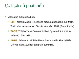 ξ1. L ch s phát tri nị ử ể
 M t s h th ng đi n hình:ộ ố ệ ố ể
 NMT: Nordic Mobile Telephone s d ng băng t n 450 MHz.ử ụ ầ
Tri n khai t i các n c B c Âu vào năm 1981 (Scandinavia)ể ạ ướ ắ
 TACS: Total Access Communication System tri n khai t iể ạ
Anh vào năm 1985.
 AMPS: Advanced Mobile Phone System tri n khai t i B cể ạ ắ
M vào năm 1978 t i băng t n 800 MHz.ỹ ạ ầ
 