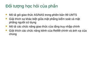 Đ i t ng h c h i c a ph nố ượ ọ ỏ ủ ầ
 Mô t gói giao th c AS/NAS trong phiên b n 99 UMTSả ứ ả
 Gi i thích s khác bi t gi a m t ph ng ki m soát và m tả ự ệ ữ ặ ẳ ể ặ
ph ng ng i s d ngẳ ườ ử ụ
 Mô t các ch c năng giao th c c a t ng truy nh p chínhả ứ ứ ủ ầ ậ
 Gi i thích các ch c năng kênh c a Rel99 chính và ánh x c aả ứ ủ ạ ủ
chúng
 