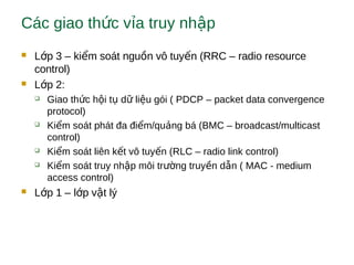 Các giao th c v a truy nh pứ ỉ ậ
 L p 3 – ki m soát ngu n vô tuy n (RRC – radio resourceớ ể ồ ế
control)
 L p 2:ớ
 Giao th c h i t d li u gói ( PDCP – packet data convergenceứ ộ ụ ữ ệ
protocol)
 Ki m soát phát đa đi m/qu ng bá (BMC – broadcast/multicastể ể ả
control)
 Ki m soát liên k t vô tuy n (RLC – radio link control)ể ế ế
 Ki m soát truy nh p môi tr ng truy n d n ( MAC - mediumể ậ ườ ề ẫ
access control)
 L p 1 – l p v t lýớ ớ ậ
 
