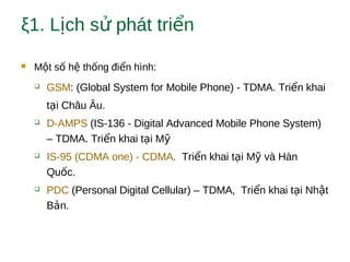 ξ1. L ch s phát tri nị ử ể
 M t s h th ng đi n hình:ộ ố ệ ố ể
 GSM: (Global System for Mobile Phone) - TDMA. Tri n khaiể
t i Châu Âu.ạ
 D-AMPS (IS-136 - Digital Advanced Mobile Phone System)
– TDMA. Tri n khai t i Mể ạ ỹ
 IS-95 (CDMA one) - CDMA. Tri n khai t i M và Hànể ạ ỹ
Qu c.ố
 PDC (Personal Digital Cellular) – TDMA, Tri n khai t i Nh tể ạ ậ
B n.ả
 