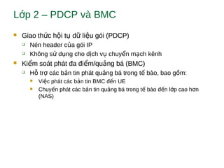 L p 2 – PDCP và BMCớ
 Giao th c h i t d li u gói (PDCP)ứ ộ ụ ữ ệ
 Nén header c a gói IPủ
 Không s d ng cho d ch v chuy n m ch kênhử ụ ị ụ ể ạ
 Ki m soát phát đa đi m/qu ng bá (BMC)ể ể ả
 H tr các b n tin phát qu ng bá trong t bào, bao g m:ỗ ợ ả ả ế ồ
 Vi c phát các b n tin BMC đ n UEệ ả ế
 Chuy n phát các b n tin qu ng bá trong t bào đ n l p cao h nế ả ả ế ế ớ ơ
(NAS)
 