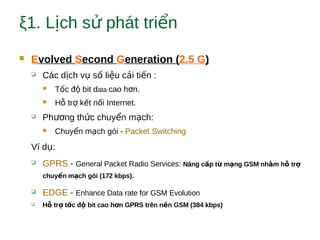 ξ1. L ch s phát tri nị ử ể
 Evolved Second Generation (2.5 G)
 Các d ch v s li u c i ti n :ị ụ ố ệ ả ế
 T c đ bit dố ộ ata cao h n.ơ
 H tr k t n i Internet.ỗ ợ ế ố
 Ph ng th c chuy n m ch:ươ ứ ể ạ
 Chuy n m ch gói -ể ạ Packet Switching
Ví d :ụ
 GPRS - General Packet Radio Services: Nâng c p t m ng GSM nh m h trấ ừ ạ ằ ỗ ợ
chuy n m ch gói (172 kbps).ể ạ
 EDGE - Enhance Data rate for GSM Evolution
 H tr t c đ bit cao h n GPRS trên n n GSM (384 kbps)ỗ ợ ố ộ ơ ề
 