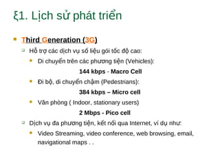 ξ1. L ch s phát tri nị ử ể
 Third Generation (3G)
 H tr các d ch v s li u gói t c đ cao:ỗ ợ ị ụ ố ệ ố ộ
 Di chuy n trên các ph ng ti n (Vehicles):ể ươ ệ
144 kbps - Macro Cell
 Đi b , di chuy n ch m (Pedestrians):ộ ể ậ
384 kbps – Micro cell
 Văn phòng ( Indoor, stationary users)
2 Mbps - Pico cell
 D ch v đa ph ng ti n, k t n i qua Internet, ví d nh :ị ụ ươ ệ ế ố ụ ư
 Video Streaming, video conference, web browsing, email,
navigational maps . .
 