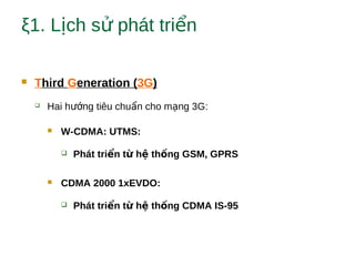 ξ1. L ch s phát tri nị ử ể
 Third Generation (3G)
 Hai h ng tiêu chu n cho m ng 3G:ướ ẩ ạ
 W-CDMA: UTMS:
 Phát tri n t h th ng GSM, GPRSể ừ ệ ố
 CDMA 2000 1xEVDO:
 Phát tri n t h th ng CDMA IS-95ể ừ ệ ố
 