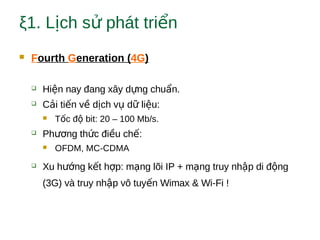 ξ1. L ch s phát tri nị ử ể
 Fourth Generation (4G)
 Hi n nay đang xây d ng chu n.ệ ự ẩ
 C i ti n v d ch v d li u:ả ế ề ị ụ ữ ệ
 T c đ bit: 20 – 100 Mb/s.ố ộ
 Ph ng th c đi u ch :ươ ứ ề ế
 OFDM, MC-CDMA
 Xu h ng k t h p: m ng lõi IP + m ng truy nh p di đ ngướ ế ợ ạ ạ ậ ộ
(3G) và truy nh p vô tuy n Wimax & Wi-Fi !ậ ế
 