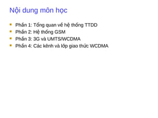 N i dung môn h cộ ọ
 Ph n 1: T ng quan v h th ng TTDDầ ổ ề ệ ố
 Ph n 2: H th ng GSMầ ệ ố
 Ph n 3: 3G và UMTS/WCDMAầ
 Ph n 4: Các kênh và l p giao th c WCDMAầ ớ ứ
 