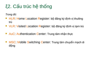 ξ2. C u trúc h th ngấ ệ ố
Trong đó:
 HLR: Home Location Register: b đăng ký đ nh v th ngộ ị ị ườ
trú
 VLR: Visited Location Register: b đăng ký đ nh v t m trúộ ị ị ạ
 AuC: Authentication Center: Trung tâm nh n th cậ ự
 MSC: Mobile Switching Center: Trung tâm chuy n m ch diể ạ
đ ngộ
 