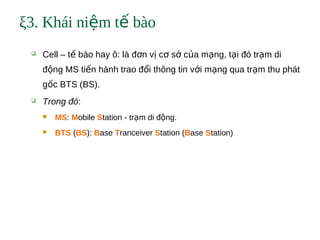 ξ3. Khái ni m t bàoệ ế
 Cell – t bào hay ô: là đ n v c s c a m ng, t i đó tr m diế ơ ị ơ ở ủ ạ ạ ạ
đ ng MS ti n hành trao đ i thông tin v i m ng qua tr m thu phátộ ế ổ ớ ạ ạ
g c BTS (BS).ố
 Trong đó:
 MS: Mobile Station - tr m di đ ng.ạ ộ
 BTS (BS): Base Tranceiver Station (Base Station)
 