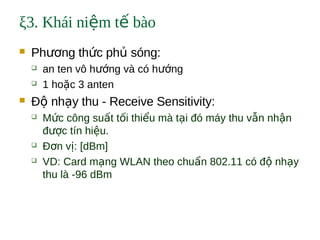 ξ3. Khái ni m t bàoệ ế
 Ph ng th c ph sóng:ươ ứ ủ
 an ten vô h ng và có h ngướ ướ
 1 ho c 3 antenặ
 Đ nh y thu - Receive Sensitivity:ộ ạ
 M c công su t t i thi u mà t i đó máy thu v n nh nứ ấ ố ể ạ ẫ ậ
đ c tín hi u.ượ ệ
 Đ n v : [dBm]ơ ị
 VD: Card m ng WLAN theo chu n 802.11 có đ nh yạ ẩ ộ ạ
thu là -96 dBm
 