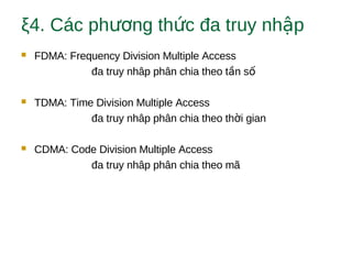 ξ4. Các ph ng th c đa truy nh pươ ứ ậ
 FDMA: Frequency Division Multiple Access
đa truy nhâp phân chia theo t n sầ ố
 TDMA: Time Division Multiple Access
đa truy nhâp phân chia theo th i gianờ
 CDMA: Code Division Multiple Access
đa truy nhâp phân chia theo mã
 