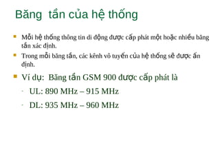 Băng t n c a h th ngầ ủ ệ ố
 M i h th ng thông tin di đ ng đ c c p phát m t ho c nhi u băngỗ ệ ố ộ ượ ấ ộ ặ ề
t n xác đ nh.ầ ị
 Trong m i băng t n, các kênh vô tuy n c a h th ng s đ c nỗ ầ ế ủ ệ ố ẽ ượ ấ
đ nh.ị
 Ví d : Băng t n GSM 900 đ c c p phát làụ ầ ượ ấ
- UL: 890 MHz – 915 MHz
- DL: 935 MHz – 960 MHz
 