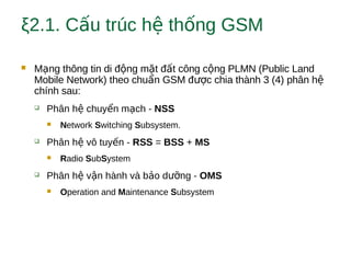 ξ2.1. C u trúc h th ng GSMấ ệ ố
 M ng thông tin di đ ng m t đ t công c ng PLMN (Public Landạ ộ ặ ấ ộ
Mobile Network) theo chu n GSM đ c chia thành 3 (4) phân hẩ ượ ệ
chính sau:
 Phân h chuy n m ch -ệ ể ạ NSS
 Network Switching Subsystem.
 Phân h vô tuy n -ệ ế RSS = BSS + MS
 Radio SubSystem
 Phân h v n hành và b o d ng -ệ ậ ả ưỡ OMS
 Operation and Maintenance Subsystem
 