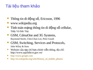 Tài li u tham kh oệ ả
 Thông tin di đ ng s , Ericsson, 1996ộ ố
 www.wikipedia.org
 Tính toán m ng thông tin di đ ng s cellular,ạ ộ ố
Th y Vũ Đ c Thầ ứ ọ
 GSM, CdmaOne and 3G Systems,
Raymond Steele, Chin-Chun Lee, Peter Gould
 GSM, Switching, Services and Protocols,
John Wiley & Sons
 Website c a t p chí b u chính vi n thông, đ a ch :ủ ạ ư ễ ị ỉ
http://www.tapchibcvt.gov.vn/
 http://www.google.com
 http://en.wikipedia.org/wiki/History_of_mobile_phones
 
