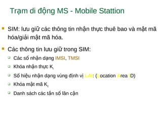 Tr m di đ ng MS - Mobile Stattionạ ộ
 SIM: l u gi các thông tin nh n th c thuê bao và m t mãư ữ ậ ự ậ
hóa/gi i m t mã hóa.ả ậ
 Các thông tin l u gi trong SIM:ư ữ
 Các s nh n d ngố ậ ạ IMSI, TMSI
 Khóa nh n th c Kậ ự i
 S hi u nh n d ng vùng đ nh vố ệ ậ ạ ị ị LAI: (Location Area ID)
 Khóa m t mã Kậ c
 Danh sách các t n s lân c nầ ố ậ
 