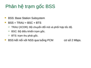 Phân h tr m g c BSSệ ạ ố
 BSS: Base Station Subsystem
 BSS = TRAU + BSC + BTS
 TRAU (XCDR): B chuy n đ i mã và ph i h p t c đ .ộ ể ổ ố ợ ố ộ
 BSC: B đi u khi n tr m g c.ộ ề ể ạ ố
 BTS: tr m thu phát g c.ạ ố
 BSS k t n i v i NSS qua lu ng PCM c s 2 Mbps.ế ố ớ ồ ơ ở
 