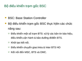 B đi u khi n tr m g c BSCộ ề ể ạ ố
 BSC: Base Station Controller
 B đi u khi n tr m g c BSC th c h ên các ch cộ ề ể ạ ố ự ị ứ
năng sau:
 Đi u khi n m t s tr m BTS: x lý các b n tin báo hi u,ề ể ộ ố ạ ử ả ệ
đi u khi n,v n hành & b o d ng đi/đ n BTS.ề ể ậ ả ưỡ ế
 Kh i t o k t n i.ở ạ ế ố
 Đi u khi n chuy n giao:Intra & Inter BTS HOề ể ể
 K t n i đ n MSC, BTS và OMC.ế ố ế
 