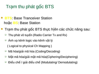 Tr m thu phát g c BTSạ ố
 BTS: Base Tranceiver Station
ho cặ BS: Base Station
 Tr m thu phát g c BTS th c h ên các ch c năng sau:ạ ố ự ị ứ
 Thu phát vô tuy n (Radio Carrier Tx and Rx)ế
 Ánh x kênh logic vào kênh v t lýạ ậ
( Logical to physical Ch Mapping )
 Mã hóa/gi i mã hóa (Coding/Decoding)ả
 M t mã hóa/gi i m t mã hóa(Ciphering/Deciphering)ậ ả ậ
 Đi u ch / gi i đi u ch (Modulating/ Demodulating)ề ế ả ề ế
 