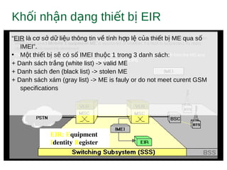 Kh i nh n d ng thi t b EIRố ậ ạ ế ị
EIR: Equipment 
Identity Register
“EIR là c s d li u thông tin v tính h p l c a thi t b ME qua sơ ở ữ ệ ề ợ ệ ủ ế ị ố
IMEI”.
• M t thi t b s có s IMEI thu c 1 trong 3 danh sách:ộ ế ị ẽ ố ộ
+ Danh sách tr ng (white list) -> valid MEắ
+ Danh sách đen (black list) -> stolen ME
+ Danh sách xám (gray list) -> ME is fauly or do not meet curent GSM
specifications
 