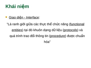 Khái ni mệ
 Giao di n - Interfaceệ :
”Là ranh gi i gi a các th c th ch c năng (ớ ữ ự ể ứ functional
entities) t i đó khuôn d ng d li u (ạ ạ ữ ệ protocols) và
quá trình trao đ i thông tin (ổ procedure) đ c chu nượ ẩ
hóa”
 