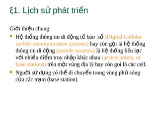 ξ1. L ch s phát tri nị ử ể
Gi i thi u chungớ ệ :
 H th ng thông tin di đ ng t bào sệ ố ộ ế ố (Digital Cellular
mobile communication systems) hay còn g i là h th ngọ ệ ố
thông tin di đ ngộ (mobile systems) là h th ng liên l cệ ố ạ
v i nhi u đi m truy nh p khác nhauớ ề ể ậ (access points, or
base stations) trên m t vùng đ a lý hay còn goi là các cell.ộ ị
 Ngu i s d ng có th di chuy n trong vùng ph sóngờ ử ụ ể ể ủ
c a các tr m (base station)ủ ạ
 
