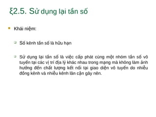 ξ2.5. S d ng l i t n sử ụ ạ ầ ố
 Khái ni m:ệ
 S kênh t n s là h u h nố ầ ố ữ ạ
 S d ng l i t n s là vi c c p phát cùng m t nhóm t n s vôử ụ ạ ầ ố ệ ấ ộ ầ ố
tuy n t i các v trí đ a lý khác nhau trong m ng mà không làm nhế ạ ị ị ạ ả
h ng đ n ch t l ng k t n i t i giao di n vô tuy n do nhi uưở ế ấ ượ ế ố ạ ệ ế ễ
đ ng kênh và nhi u kênh lân c n gây nên.ồ ễ ậ
 
