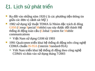 ξ1. L ch s phát tri nị ử ể
 Ra đ i vào nh ng năm 1920 ( là các ph ng ti n thông tinờ ữ ươ ệ
gi a các đ n v c nh sát M )ữ ơ ị ả ỹ
 1982 s d ng k thu t TDMA là Nhóm đ c trách di đôngử ụ ỹ ậ ặ
GSM (Group Special Mobile) sau này đ c đ i thành Hượ ổ ệ
th ng di đ ng toàn c u (ố ộ ầ Global System for Mobile
communications
 Vi t Nam s d ng GSM t 1993ệ ử ụ ừ
 1991 Qualcomm tri n khai h th ng di đ ng trên công nghể ệ ố ộ ệ
CDMA chu nẩ IS-95A (Interim Standard-95A)
 Viêt Nam tri n khai h th ng di đ ng theo công nghể ệ ố ộ ệ
CDMA và đ a vào s d ng tháng 7/2003ư ử ụ
 