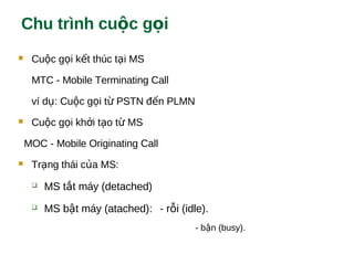 Chu trình cu c g iộ ọ
 Cu c g i k t thúc t i MSộ ọ ế ạ
MTC - Mobile Terminating Call
ví d : Cu c g i t PSTN đ n PLMNụ ộ ọ ừ ế
 Cu c g i kh i t o t MSộ ọ ở ạ ừ
MOC - Mobile Originating Call
 Tr ng thái c a MS:ạ ủ
 MS t t máy (detached)ắ
 MS b t máy (atached):ậ - r i (idle).ỗ
- b n (busy).ậ
 