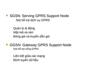  SGSN: Serving GPRS Support Node
Nút h tr d ch v GPRSỗ ợ ị ụ
- Qu n lý di đ ngả ộ
- M t mã và nénậ
- Đóng gói và truy n d n góiề ẫ
 GGSN: Gateway GPRS Support Node
Nút h tr c ng GPRSỗ ợ ổ
- Liên k t gi a các m ngế ữ ạ
- Đ nh tuy n d li uị ế ữ ệ
 