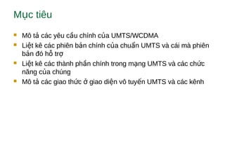M c tiêuụ
 Mô t các yêu c u chính c a UMTS/WCDMAả ầ ủ
 Li t kê các phiên b n chính c a chu n UMTS và cái mà phiênệ ả ủ ẩ
b n đó h trả ỗ ợ
 Li t kê các thành ph n chính trong m ng UMTS và các ch cệ ầ ạ ứ
năng c a chúngủ
 Mô t các giao th c giao di n vô tuy n UMTS và các kênhả ứ ở ệ ế
 