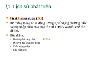 ξ1. L ch s phát tri nị ử ể
 First Generation (1G)
 H th ng thông tin di đ ng t ng t s d ng ph ng th cệ ố ộ ươ ự ử ụ ươ ứ
đa truy nh p phân chia theo t n s FDMA và đi u ch t nậ ầ ố ề ế ầ
s FM.ố
 Đ c đi m:ặ ể
 Ph ng th c truy nh p:ươ ứ ậ FDMA
 D ch v đ n thu n là tho iị ụ ơ ầ ạ
 Ch t l ng th pấ ượ ấ
 B o m t kémả ậ
 