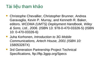 Tài li u tham kh oệ ả
 Christophe Chevallier, Christopher Brunner, Andrea
Garavaglia, Kevin P. Murray, and Kenneth R. Baker,
editors. WCDMA (UMTS) Deployment Handbook, Wiley
& Sons, Ltd., 2006. (ISBN 13: 978-0-470-03326-5) (ISBN
10: 0-470-03326-6)
 Juha Korhonen, Introduction to 3G Mobile
Communications, Artech House, 2001 (ISBN 10:
158053287X)
 3rd Generation Partnership Project Technical
Specifications, ftp://ftp.3gpp.org/Specs
 