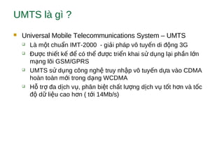 UMTS là gì ?
 Universal Mobile Telecommunications System – UMTS
 Là m t chu n IMT-2000 - gi i pháp vô tuy n di đ ng 3Gộ ẩ ả ế ộ
 Đ c thi t k đ có th đ c tri n khai s d ng l i ph n l nượ ế ế ể ể ượ ể ử ụ ạ ầ ớ
m ng lõi GSM/GPRSạ
 UMTS s d ng công ngh truy nh p vô tuy n d a vào CDMAử ụ ệ ậ ế ự
hoàn toàn m i trong d ng WCDMAớ ạ
 H tr đa d ch v , phân bi t ch t l ng d ch v t t h n và t cỗ ợ ị ụ ệ ấ ượ ị ụ ố ơ ố
đ d li u cao h n ( t i 14Mb/s)ộ ữ ệ ơ ớ
 
