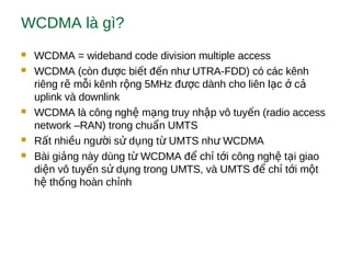 WCDMA là gì?
 WCDMA = wideband code division multiple access
 WCDMA (còn đ c bi t đ n nh UTRA-FDD) có các kênhượ ế ế ư
riêng r m i kênh r ng 5MHz đ c dành cho liên l c cẽ ỗ ộ ượ ạ ở ả
uplink và downlink
 WCDMA là công ngh m ng truy nh p vô tuy n (radio accessệ ạ ậ ế
network –RAN) trong chu n UMTSẩ
 R t nhi u ng i s d ng t UMTS nh WCDMAấ ề ườ ử ụ ừ ư
 Bài gi ng này dùng t WCDMA đ ch t i công ngh t i giaoả ừ ể ỉ ớ ệ ạ
di n vô tuy n s d ng trong UMTS, và UMTS đ ch t i m tệ ế ử ụ ể ỉ ớ ộ
h th ng hoàn ch nhệ ố ỉ
 