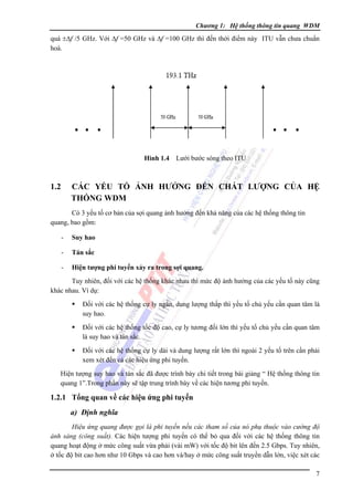 Chương 1: Hệ thống thông tin quang WDM

quá ±Δf /5 GHz. Với Δf =50 GHz và Δf =100 GHz thì đến thới điểm này ITU vẫn chưa chuẩn
hoá.

Hình 1.4 Lưới bước sóng theo ITU

1.2

CÁC YẾU TỐ ẢNH HƯỞNG ĐẾN CHẤT LƯỢNG CỦA HỆ
THỐNG WDM

Có 3 yếu tố cơ bản của sợi quang ảnh hưởng đến khả năng của các hệ thống thông tin
quang, bao gồm:

-

Suy hao

-

Tán sắc

-

Hiện tượng phi tuyến xảy ra trong sợi quang.

Tuy nhiên, đối với các hệ thống khác nhau thì mức độ ảnh hưởng của các yếu tố này cũng
khác nhau. Ví dụ:
Ðối với các hệ thống cự ly ngắn, dung lượng thấp thì yếu tố chủ yếu cần quan tâm là
suy hao.
Ðối với các hệ thống tốc độ cao, cự ly tương đối lớn thì yếu tố chủ yếu cần quan tâm
là suy hao và tán sắc.
Ðối với các hệ thống cự ly dài và dung lượng rất lớn thì ngoài 2 yếu tố trên cần phải
xem xét đến cả các hiệu ứng phi tuyến.
Hiện tượng suy hao và tán sắc đã được trình bày chi tiết trong bài giảng “ Hệ thống thông tin
quang 1”.Trong phần này sẽ tập trung trình bày về các hiện tương phi tuyến.

1.2.1 Tổng quan về các hiệu ứng phi tuyến
a) Định nghĩa
Hiệu ứng quang được gọi là phi tuyến nếu các tham số của nó phụ thuộc vào cường độ
ánh sáng (công suất). Các hiện tượng phi tuyến có thể bỏ qua đối với các hệ thống thông tin
quang hoạt động ở mức công suất vừa phải (vài mW) với tốc độ bit lên đến 2.5 Gbps. Tuy nhiên,
ở tốc độ bit cao hơn như 10 Gbps và cao hơn và/hay ở mức công suất truyền dẫn lớn, việc xét các
7

 