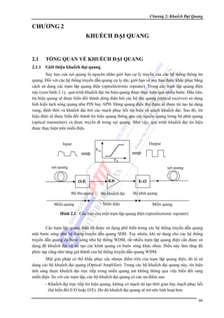 Chương 2: Khuếch Đại Quang

CHƯƠNG 2
KHUẾCH ĐẠI QUANG

2.1

TỔNG QUAN VỀ KHUẾCH ĐẠI QUANG

2.1.1

Giới thiệu khuếch đại quang

Suy hao của sợi quang là nguyên nhân giới hạn cự ly truyền của các hệ thống thông tin
quang. Đối với các hệ thống truyền dẫn quang cự ly dài, giới hạn về suy hao được khắc phục bằng
cách sử dụng các trạm lặp quang điện (optoelectronic repeater). Trong các trạm lặp quang điện
này (xem hình 2.1), quá trình khuếch đại tín hiệu quang được thực hiện qua nhiều bước. Đầu tiên,
tín hiệu quang sẽ được biến đổi thành dòng điện bởi các bộ thu quang (optical receiver) sử dụng
linh kiện tách sóng quang như PIN hay APD. Dòng quang điện thu được sẽ được tái tạo lại dạng
xung, định thời và khuếch đại bởi các mạch phục hồi tín hiệu và mạch khuếch đại. Sau đó, tín
hiệu điện sẽ được biến đổi thành tín hiệu quang thông qua các nguồn quang trong bộ phát quang
(optical transmitter) và được truyền đi trong sợi quang. Như vậy, quá trình khuếch đại tín hiệu
được thực hiện trên miền điện.
Output

Input
Pout
Pin

sợi quang

sợi quang

O-E
Bộ thu quang
Miền quang

KĐ
Bộ khuếch đại
Miền điện

E-O
Bộ phát quang
Miền quang

Hình 2.1 Cấu trúc của một trạm lặp quang điện (optoelectronic repeater)
Các trạm lặp quang điện đã được sử dụng phổ biến trong các hệ thống truyền dẫn quang
một bước sóng như hệ thống truyền dẫn quang SDH. Tuy nhiên, khi sử dụng cho các hệ thống
truyền dẫn quang đa bước sóng như hệ thống WDM, rất nhiều trạm lặp quang điện cần được sử
dụng để khuếch đại và tái tạo các kênh quang có bước sóng khác nhau. Điều này làm tăng độ
phức tạp cũng như tăng giá thành của hệ thống truyền dẫn quang WDM.
Một giải pháp có thể khắc phục các nhược điểm trên của trạm lặp quang điện, đó là sử
dụng các bộ khuếch đại quang (Optical Amplifier). Trong các bộ khuếch đại quang này, tín hiệu
ánh sáng được khuếch đại trực tiếp trong miền quang mà không thông qua việc biến đổi sang
miền điện. So với các trạm lặp, các bộ khuếch đại quang có các ưu điểm sau:
- Khuếch đại trực tiếp tín hiệu quang, không có mạch tái tạo thời gian hay mạch phục hồi
(bộ biến đổi E/O hoặc O/E). Do đó khuếch đại quang sẽ trở nên linh hoạt hơn.
98

 