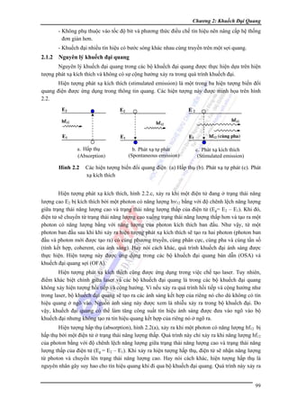 Chương 2: Khuếch Đại Quang

- Không phụ thuộc vào tốc độ bit và phương thức điều chế tín hiệu nên nâng cấp hệ thống
đơn giản hơn.
- Khuếch đại nhiều tín hiệu có bước sóng khác nhau cùng truyền trên một sợi quang.

2.1.2 Nguyên lý khuếch đại quang
Nguyên lý khuếch đại quang trong các bộ khuếch đại quang được thực hiện dựa trên hiện
tượng phát xạ kích thích và không có sự cộng hưởng xảy ra trong quá trình khuếch đại.
Hiện tượng phát xạ kích thích (stimulated emission) là một trong ba hiện tượng biến đổi
quang điện được ứng dụng trong thông tin quang. Các hiện tượng này được minh họa trên hình
2.2.
E2

E2

hf12

E2
hf12

hf12

E1

E1
a. Hấp thụ
(Absorption)

Hình 2.2

E1
b. Phát xạ tự phát
(Spontaneous emission)

hf12 (cùng pha)

c. Phát xạ kích thích
(Stimulated emission)

Các hiện tượng biến đổi quang điện (a) Hấp thụ (b). Phát xạ tự phát (c). Phát
xạ kích thích

Hiện tượng phát xạ kích thích, hình 2.2.c, xảy ra khi một điện tử đang ở trạng thái năng
lượng cao E2 bị kích thích bởi một photon có năng lượng hν12 bằng với độ chênh lệch năng lượng
giữa trạng thái năng lượng cao và trạng thái năng lượng thấp của điện tử (Eg= E2 – E1). Khi đó,
điện tử sẽ chuyển từ trạng thái năng lượng cao xuống trạng thái năng lượng thấp hơn và tạo ra một
photon có năng lượng bằng với năng lượng của photon kích thích ban đầu. Như vậy, từ một
photon ban đầu sau khi khi xảy ra hiện tượng phát xạ kích thích sẽ tạo ra hai photon (photon ban
đầu và photon mới được tạo ra) có cùng phương truyền, cùng phân cực, cùng pha và cùng tần số
(tính kết hợp, coherent, của ánh sáng). Hay nói cách khác, quá trình khuếch đại ánh sáng được
thực hiện. Hiện tượng này được ứng dụng trong các bộ khuếch đại quang bán dẫn (OSA) và
khuếch đại quang sợi (OFA).
Hiện tượng phát xạ kích thích cũng được ứng dụng trong việc chế tạo laser. Tuy nhiên,
điểm khác biệt chính giữa laser và các bộ khuếch đại quang là trong các bộ khuếch đại quang
không xảy hiện tượng hồi tiếp và cộng hưởng. Vì nếu xảy ra quá trình hồi tiếp và cộng hưởng như
trong laser, bộ khuếch đại quang sẽ tạo ra các ánh sáng kết hợp của riêng nó cho dù không có tín
hiệu quang ở ngõ vào. Nguồn ánh sáng này được xem là nhiễu xảy ra trong bộ khuếch đại. Do
vậy, khuếch đại quang có thể làm tăng công suất tín hiệu ánh sáng được đưa vào ngõ vào bộ
khuếch đại nhưng không tạo ra tín hiệu quang kết hợp của riêng nó ở ngõ ra.
Hiện tượng hấp thụ (absorption), hình 2.2(a), xảy ra khi một photon có năng lượng hf12 bị
hấp thụ bởi một điện tử ở trạng thái năng lượng thấp. Quá trình này chỉ xảy ra khi năng lượng hf12
của photon bằng với độ chênh lệch năng lượng giữa trạng thái năng lượng cao và trạng thái năng
lượng thấp của điện tử (Eg = E2 – E1). Khi xảy ra hiện tượng hấp thụ, điện tử sẽ nhận năng lượng
từ photon và chuyển lên trạng thái năng lượng cao. Hay nói cách khác, hiện tượng hấp thụ là
nguyên nhân gây suy hao cho tín hiệu quang khi đi qua bộ khuếch đại quang. Quá trình này xảy ra
99

 