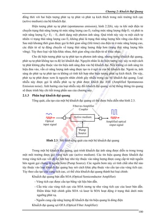 Chương 2: Khuếch Đại Quang

đồng thời với hai hiện tượng phát xạ tự phát và phát xạ kích thích trong môi trường tích cực
(active medium) của bộ khuếch đại.
Hiện tượng phát xạ tự phát (spontaneous emission), hình 2.2(b), xảy ra khi một điện tử
chuyển trạng thái năng lượng từ mức năng lượng cao E2 xuống mức năng lượng thấp E1 và phát ra
một năng lượng Eg= E2 – E1 dưới dạng một photon ánh sáng. Quá trình này xảy ra một cách tự
nhiên vì trạng thái năng lượng cao E2 không phải là trạng thái năng lượng bền vững của điện tử.
Sau một khoảng thời gian được gọi là thời gian sống (life time) của điện tử ở mức năng lượng cao,
các điện tử sẽ tự động chuyển về trạng thái năng lượng thấp hơn (trạng thái năng lượng bền
vững). Tùy theo loại vật liệu khác nhau, thời gian sống của điện tử sẽ khác nhau.
Cho dù hiện tượng phát xạ tự phát tạo ra photon ánh sáng, nhưng trong khuếch đại quang,
phát xạ tự phát không tạo ra độ lợi khuếch đại. Nguyên nhân là do hiện tượng này xảy ra một cách
tự phát không phụ thuộc vào tín hiệu ánh sáng đưa vào bộ khuếch đại. Nếu không có ánh sáng tín
hiệu đưa vào, vẫn có năng lượng ánh sáng được tạo ra ở ngõ ra của bộ khuếch đại. Ngoài ra, ánh
sáng do phát xạ tự phát tạo ra không có tính kết hợp như hiện tượng phát xạ kích thích. Do vậy,
phát xạ tự phát được xem là nguyên nhân chính gây nhiễu trong các bộ khuếch đại quang. Loại
nhiễu này được gọi là nhiễu phát xạ tự phát được khếch đại ASE (Amplified Spontaneous
Emission noise). Ảnh hưởng của loại nhiễu này đối khuếch đại quang và hệ thống thông tin quang
sẽ được trình bày chi tiết trong phần sau của chương này.

2.1.3

Phân loại khuếch đại quang
Tổng quát, cấu tạo của một bộ khuếch đại quang có thể được biểu diễn như hình 2.3.
Fiber-to-Amplifier
Coupler
Active medium
Optical
input signal

Amplified optical
onput signal
Pump
Source

Hình 2.3 Mô hình tổng quát của một bộ khuếch đại quang
Trong một bộ khuếch đại quang, quá trình khuếch đại ánh sáng được diễn ra trong trong
một môi trường được gọi vùng tích cực (active medium). Các tín hiệu quang được khuếch đại
trong vùng tích cực với độ lợi lớn hay nhỏ tùy thuộc vào năng lượng được cung cấp từ một nguồn
bên ngoài gọi chung là nguồn bơm (Pump Source). Các nguồn bơm này có tính chất như thế nào
tùy thuộc vào loại khuếch đại quang hay nói cách khác phụ thuộc vào cấu tạo của vùng tích cực.
Tùy theo cấu tạo của vùng tích cực, có thể chia khuếch đại quang thành hai loại chính:
Khuếch đại quang bán dẫn SOA (Optical Semiconductor Amplifier):
- Vùng tích cực được cấu tạo bằng vật liệu bán dẫn.
- Cấu trúc của vùng tích cực của SOA tương tự như vùng tích cực của laser bán dẫn.
Điểm khác biệt chính giữa SOA và laser là SOA hoạt động ở trạng thái dưới mức
ngưỡng phát xạ.
- Nguồn cung cấp năng lượng để khuếch đại tín hiệu quang là dòng điện
Khuếch đại quang sợi OFA (Optical Fiber Amplifier):
100

 