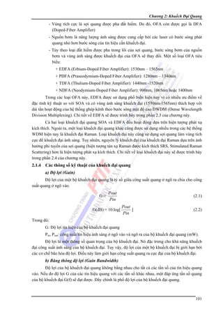 Chương 2: Khuếch Đại Quang

- Vùng tích cực là sợi quang được pha đất hiếm. Do đó, OFA còn được gọi là DFA
(Doped-Fiber Amplifier)
- Nguồn bơm là năng lượng ánh sáng được cung cấp bởi các laser có bước sóng phát
quang nhỏ hơn bước sóng của tín hiệu cần khuếch đại.
- Tùy theo loại đất hiếm được pha trong lõi của sợi quang, bước sóng bơm của nguồn
bơm và vùng ánh sáng được khuếch đại của OFA sẽ thay đổi. Một số loại OFA tiêu
biểu:
+ EDFA (Erbium-Doped Fiber Amplifier): 1530nm – 1565nm
+ PDFA (Praseodymium-Doped Fiber Amplifier): 1280nm – 1340nm
+ TDFA (Thulium-Doped Fiber Amplifier): 1440nm -1520nm
+ NDFA (Neodymium-Doped Fiber Amplifier): 900nm, 1065nm hoặc 1400nm
Trong các loại OFA này, EDFA được sử dụng phổ biến hiện nay vì có nhiều ưu điểm về
đặc tính kỹ thuật so với SOA và có vùng ánh sáng khuếch đại (1530nm-1565nm) thích hợp với
dải tần hoạt động của hệ thống ghép kênh theo bước sóng mật độ cao DWDM (Dense Wavelength
Division Multiplexing). Chi tiết về EDFA sẽ được trình bày trong phần 2.3 của chương này.
Cả hai loại khuếch đại quang SOA và EDFA đều hoạt động dựa trên hiện tượng phát xạ
kích thích. Ngoài ra, một loại khuếch đại quang khác cũng được sử dụng nhiều trong các hệ thống
WDM hiện nay là khuếch đại Raman. Loại khuếch đại này cũng sử dụng sợi quang làm vùng tích
cực để khuếch đại ánh sáng. Tuy nhiên, nguyên lý khuếch đại của khuếch đại Raman dựa trên ảnh
hưởng phi tuyến của sợi quang (hiện tượng tán xạ Raman được kích thích SRS, Stimulated Raman
Scattering) hơn là hiện tượng phát xạ kích thích. Chi tiết về loại khuếch đại này sẽ được trình bày
trong phần 2.4 của chương này.

2.1.4

Các thông số kỹ thuật của khuếch đại quang
a) Độ lợi (Gain)

Độ lợi của một bộ khuếch đại quang là tỷ số giữa công suất quang ở ngõ ra chia cho công
suất quang ở ngõ vào.
G=

Pout
Pin

G(dB) = 10.log[

(2.1)

Pout
]
Pin

(2.2)

Trong đó:
G: Độ lợi tín hiệu của bộ khuếch đại quang
Pin, Pout: công suất tín hiệu ánh sáng ở ngõ vào và ngõ ra của bộ khuếch đại quang (mW).
Độ lợi là một thông số quan trọng của bộ khuếch đại. Nó đặc trưng cho khả năng khuếch
đại công suất ánh sáng của bộ khuếch đại. Tuy vậy, độ lợi của một bộ khuếch đại bị giới hạn bởi
các cơ chế bão hòa độ lợi. Điều này làm giới hạn công suất quang ra cực đại của bộ khuếch đại.

b) Băng thông độ lợi (Gain Bandwidth)
Độ lợi của bộ khuếch đại quang không bằng nhau cho tất cả các tần số của tín hiệu quang
vào. Nếu đo độ lợi G của các tín hiệu quang với các tần số khác nhau, một đáp ứng tần số quang
của bộ khuếch đại G(f) sẽ đạt được. Đây chính là phổ độ lợi của bộ khuếch đại quang.

101

 