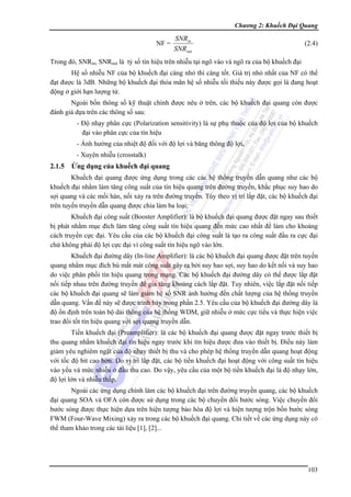 Chương 2: Khuếch Đại Quang

NF =

SNRin
SNRout

(2.4)

Trong đó, SNRin, SNRout là tỷ số tín hiệu trên nhiễu tại ngõ vào và ngõ ra của bộ khuếch đại
Hệ số nhiễu NF của bộ khuếch đại càng nhỏ thì càng tốt. Giá trị nhỏ nhất của NF có thể
đạt được là 3dB. Những bộ khuếch đại thỏa mãn hệ số nhiễu tối thiếu này được gọi là đang hoạt
động ở giới hạn lượng tử.
Ngoài bốn thông số kỹ thuật chính được nêu ở trên, các bộ khuếch đại quang còn được
đánh giá dựa trên các thông số sau:
- Độ nhạy phân cực (Polarization sensitivity) là sự phụ thuộc của độ lợi của bộ khuếch
đại vào phân cực của tín hiệu
- Ảnh hưởng của nhiệt độ đối với độ lợi và băng thông độ lợi,
- Xuyên nhiễu (crosstalk)

2.1.5

Ứng dụng của khuếch đại quang

Khuếch đại quang được ứng dụng trong các các hệ thống truyền dẫn quang như các bộ
khuếch đại nhằm làm tăng công suất của tín hiệu quang trên đường truyền, khắc phục suy hao do
sợi quang và các mối hàn, nối xảy ra trên đường truyền. Tùy theo vị trí lắp đặt, các bộ khuếch đại
trên tuyến truyền dẫn quang được chia làm ba loại:
Khuếch đại công suất (Booster Amplifier): là bộ khuếch đại quang được đặt ngay sau thiết
bị phát nhằm mục đích làm tăng công suất tín hiệu quang đến mức cao nhất để làm cho khoảng
cách truyền cực đại. Yêu cầu của các bộ khuếch đại công suất là tạo ra công suất đầu ra cực đại
chứ không phải độ lợi cực đại vì công suất tín hiệu ngõ vào lớn.
Khuếch đại đường dây (In-line Amplifier): là các bộ khuếch đại quang được đặt trên tuyến
quang nhằm mục đích bù mất mát công suất gây ra bởi suy hao sợi, suy hao do kết nối và suy hao
do việc phân phối tín hiệu quang trong mạng. Các bộ khuếch đại đường dây có thể được lắp đặt
nối tiếp nhau trên đường truyền để gia tăng khoảng cách lắp đặt. Tuy nhiên, việc lắp đặt nối tiếp
các bộ khuếch đại quang sẽ làm giảm hệ số SNR ảnh hưởng đến chất lượng của hệ thống truyền
dẫn quang. Vấn đề này sẽ được trình bày trong phần 2.5. Yêu cầu của bộ khuếch đại đường dây là
độ ổn định trên toàn bộ dải thông của hệ thống WDM, giữ nhiễu ở mức cực tiểu và thực hiện việc
trao đổi tốt tín hiệu quang với sợi quang truyền dẫn.
Tiền khuếch đại (Preamplifier): là các bộ khuếch đại quang được đặt ngay trước thiết bị
thu quang nhằm khuếch đại tín hiệu ngay trước khi tín hiệu được đưa vào thiết bị. Điều này làm
giảm yêu nghiêm ngặt của độ nhạy thiết bị thu và cho phép hệ thống truyền dẫn quang hoạt động
với tốc độ bit cao hơn. Do vị trí lắp đặt, các bộ tiền khuếch đại hoạt động với công suất tín hiệu
vào yếu và mức nhiễu ở đầu thu cao. Do vậy, yêu cầu của một bộ tiền khuếch đại là độ nhạy lớn,
độ lợi lớn và nhiễu thấp.
Ngoài các ứng dụng chính làm các bộ khuếch đại trên đường truyền quang, các bộ khuếch
đại quang SOA và OFA còn được sử dụng trong các bộ chuyển đổi bước sóng. Việc chuyến đổi
bước sóng được thực hiện dựa trên hiện tượng bảo hòa độ lợi và hiện tượng trộn bốn bước sóng
FWM (Four-Wave Mixing) xảy ra trong các bộ khuếch đại quang. Chi tiết về các ứng dụng này có
thể tham khảo trong các tài liệu [1], [2]...

103

 