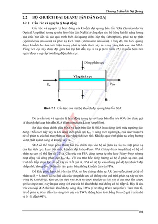 Chương 2: Khuếch Đại Quang

2.2

BỘ KHUẾCH ĐẠI QUANG BÁN DẪN (SOA)

2.2.1

Cấu trúc và nguyên lý hoạt động

Cấu trúc và nguyên lý hoạt động của khuếch đại quang bán dẫn SOA (Semiconductor
Optical Amplifier) tương tự như laser bán dẫn. Nghĩa là cũng dựa vào hệ thống hai dải năng lượng
của chất bán dẫn và các quá trình biến đổi quang điện: hấp thụ (absorption), phát xạ tự phát
(spontaneous emission) và phát xạ kích thích (stimulated emission). Trong đó, tín hiệu quang
được khuếch đại dựa trên hiện tượng phát xạ kích thích xảy ra trong vùng tích cực của SOA.
Vùng tích cực này được đặt giữa hai lớp bán dẫn loại n va p (xem hình 2.5). Nguồn bơm bên
ngoài được cung cấp bởi dòng điện phân cực.

Dòng phân cực
I
Vùng tích cực
Pout

Pin

R1

R2

Hình 2.5 Cấu trúc của một bộ khuếch đại quang bán dẫn SOA
Do có cấu trúc và nguyên lý hoạt động tương tự với laser bán dẫn nên SOA còn được gọi
là khuếch đại laser bán dẫn SLA (Semiconductor Laser Amplifier).
Sự khác nhau chính giữa SOA và laser bán dẫn là SOA hoạt động dưới mức ngưỡng dao
động. Điều kiện này xảy ra khi dòng điện phân cực Ibias < dòng điện ngưỡng Ith của laser hoặc/và
hệ số phản xạ của hai mặt phản xạ của vùng tích cực nhỏ. Khi đó, quá trình phản xạ, cộng hưởng
và tự phát xạ ánh sáng sẽ không xảy ra.
SOA có thể được phân thành hai loại chính dựa vào hệ số phản xạ của hai mặt phản xạ
của lớp tích cực. Loại thứ nhất, khuếch đại Fabry-Perot FPA (Fabry-Perot Amplifier) có hệ số
phản xạ cao (có thể lên tới 32%). Cấu trúc của FPA cũng tương tự như laser Fabry-Perot nhưng
hoạt động với dòng phân cực Ibias<Ith. Với cấu trúc hốc cộng hưởng có hệ số phản xạ cao, quá
trình hồi tiếp, chọn lọc tần số xảy ra. Kết quả là, FPA có độ lợi cao nhưng phổ độ lợi khuếch đại
nhấp nhô, không đều. Điều này làm giảm băng thông khuếch đại của FPA.
Để khắc phục hạn chế trên của FPA, hai lớp chống phản xạ AR (anti-reflection) có hệ số
phản xạ R = 0, được đặt tại hai đầu của vùng tích cực để không cho quá trình phản xạ xảy ra bên
trong bộ khuếch đại. Khi đó, tín hiệu vào SOA sẽ được khuếch đại khi chỉ đi qua một lần (được
gọi là single pass) xuyên qua vùng tích cực của bộ khuếch đại mà không có hồi tiếp về. Đây là cấu
trúc của loại SOA thứ hai: khuếch đại sóng chạy TWA (Traveling Wave Amplifier). Trên thực tế,
hệ số phản xạ ở hai đầu của vùng tích cực của TWA không hoàn toàn bằng 0 mà có giá trị rất nhỏ
từ 0.1% đến 0.01%.

104

 