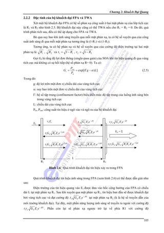 Chương 2: Khuếch Đại Quang

2.2.2

Đặc tính của bộ khuếch đại FPA và TWA

Xét một bộ khuếch đại FPA có hệ số phản xạ công suất ở hai mặt phản xạ của lớp tích cực
là R1 và R2 như hình 2.5. Bộ khuếch đại này cũng có thể TWA nếu cho R1 = R2 = 0. Do đó, quá
trình phân tích sau, đều có thể áp dụng cho FPA và TWA.
Bỏ qua suy hao khi ánh sáng truyền qua mỗi mặt phản xạ, ta có hệ số xuyên qua của công
suất ánh sáng đi qua mỗi mặt phản xạ tương ứng là (1-R1) và (1-R2).
Tương ứng, ta có hệ phản xạ và hệ số xuyên qua của cường độ điện trường tại hai mặt
phản xạ là

R1 ,

R2 và t1 = 1 − R1 , t 2 = 1 − R2

Gọi Gs là rằng độ lợi đơn thông (single-pass gain) của SOA khi tín hiệu quang đi qua vùng
tích cực mà không có sự hồi tiếp (hệ số phản xạ R= 0). Ta có:
Gs =

Pout
= exp[(Γg − α ) L]
Pin

(2.5)

Trong đó:
g: độ lợi trên một đơn vị chiều dài của vùng tích cực
α: suy hao trên một đơn vị chiều dài của vùng tích cực
Γ: hệ số tập trung (confinement factor) biểu diễn mức độ tập trung của luồng ánh sáng bên
trong vùng tích cực
L: chiều dài của vùng tích cực
Pin, Pout: công suất tín hiệu ở ngõ vào và ngõ ra của bộ khuếch đại

t1 Ei

Ei

t1GS R2 Ei e −2 jkL
t1G S R1 R2 Ei e −2 jkL

R1

t1t 2 G S Ei e − jkL

t1 G S Ei e − jkL

Eo = Σ

t1 GS R 2 E i e − jkl

t G GS
. 1 S
.
.
.
L

R1 R2 Ei e −3 jkL

t1t 2 G S G S

R1 R2 Ei e −3 jkL

R2

Hình 2.6 Quá trình khuếch đại tín hiệu xảy ra trong FPA
Quá trình khuếch đại tín hiệu ánh sáng trong FPA (xem hình 2.6) có thể được dẫn giải như
sau:
Điện trường của tín hiệu quang vào Ei được đưa vào hốc cộng hưởng của FPA có chiều
dài L tại mặt phản xạ R1. Sau khi xuyên qua mặt phản xạ R1, tín hiệu ban đầu sẽ được khuếch đại
bởi vùng tích cực và đạt cường độ t1 G S E i e − jkL tại mặt phản xạ R2 (k là hệ số truyền dẫn của
môi truờng khuếch đại). Tại đây, một phần năng lượng ánh sáng sẽ truyền ra ngoài với cường độ

t1t 2 G S Ei e − jkL . Phần còn lại sẽ phản xạ ngược trở lại về phía R1 với cường độ
105

 