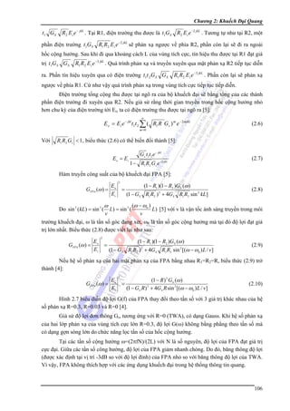 Chương 2: Khuếch Đại Quang

t1 G S

R2 Ei e − jkL . Tại R1, điện trường thu được là t1GS R2 Ei e −2 jkL . Tương tự như tại R2, một

phần điện trường t1G S R1 R2 E i e −2 jkL sẽ phản xạ ngược về phía R2, phần còn lại sẽ đi ra ngoài
hốc cộng hưởng. Sau khi đi qua khoảng cách L của vùng tích cực, tín hiệu thu được tại R1 đạt giá
trị t1G S G S

R1 R2 Ei e −3 jkL . Quá trình phản xạ và truyền xuyên qua mặt phản xạ R2 tiếp tục diễn

ra. Phần tín hiệu xuyên qua có điện trường t1t 2 G S G S

R1 R2 Ei e −3 jkL . Phần còn lại sẽ phản xạ

ngược về phía R1. Cứ như vậy quá trình phản xạ trong vùng tích cực tiếp tục tiếp diễn.
Điện trường tổng cộng thu được tại ngõ ra của bộ khuếch đại sẽ bằng tổng của các thành
phần điện trường đi xuyên qua R2. Nếu giả sử rằng thời gian truyền trong hốc cộng hưởng nhỏ
hơn chu kỳ của điện trường tới Ei, ta có điện trường thu được tại ngõ ra [5]:
∞

E o = Ei e − jkl t1t 2 ∑ ( R1 R G s ) m e − 2 mjkL

(2.6)

m =0

Với

R1 R2 Gs < 1 , biểu thức (2.6) có thể biến đổi thành [5]:
E o = Ei

Gs t1t 2 e − jkL
1 − R1 R2 Gs e −2 jkL

(2.7)

Hàm truyền công suất của bộ khuếch đại FPA [5]:
E
GFPA (ω ) = o
Ei

2

=

(1 − R1 )(1 − R2 )GS (ω )
(1 − GS R1 R2 ) 2 + 4GS R1 R2 sin 2 kL]

(2.8)

(ω − ω 0 )
L) [5] với v là vận tốc ánh sáng truyền trong môi
v
v
trường khuếch đại, ω là tần số góc đang xét, ω0 là tần số góc cộng hưởng mà tại đó độ lợi đạt giá
trị lớn nhất. Biểu thức (2.8) được viết lại như sau:

Do sin 2 ( kL) = sin 2 (

E
GFPA (ω ) = o
Ei

ω

L) = sin 2 (

2

=

(1 − R1 )(1 − R2 )GS (ω )
(1 − GS R1 R2 ) 2 + 4GS R1 R2 sin 2 [(ω − ω 0 ) L / v]

(2.9)

Nếu hệ số phản xạ của hai mặt phản xạ của FPA bằng nhau R1=R2=R, biểu thức (2.9) trở
thành [4]:
E
GFPA (ω ) = o
Ei

2

=

(1 − R ) 2 GS (ω )
(1 − GS R ) 2 + 4GS R sin 2 [(ω − ω 0 ) L / v]

(2.10)

Hình 2.7 biểu diễn độ lợi G(f) của FPA thay đổi theo tần số với 3 giá trị khác nhau của hệ
số phản xạ R=0.3, R=0.03 và R=0 [4].
Giả sử độ lợi đơn thông Gs, tương ứng với R=0 (TWA), có dạng Gauss. Khi hệ số phản xạ
của hai lớp phản xạ của vùng tích cực lớn R=0.3, độ lợi G(ω) không bằng phẳng theo tần số mà
có dạng gợn sóng lớn do chức năng lọc tần số của hốc cộng hưởng.
Tại các tần số cộng hưởng ω=(2πfN)/(2L) với N là số nguyên, độ lợi của FPA đạt giá trị
cực đại. Giữa các tần số công hưởng, độ lợi của FPA giảm nhanh chóng. Do đó, băng thông độ lợi
(được xác định tại vị trí -3dB so với độ lợi đỉnh) của FPA nhỏ so với băng thông độ lợi của TWA.
Vì vậy, FPA không thích hợp với các ứng dụng khuếch đại trong hệ thống thông tin quang.

106

 